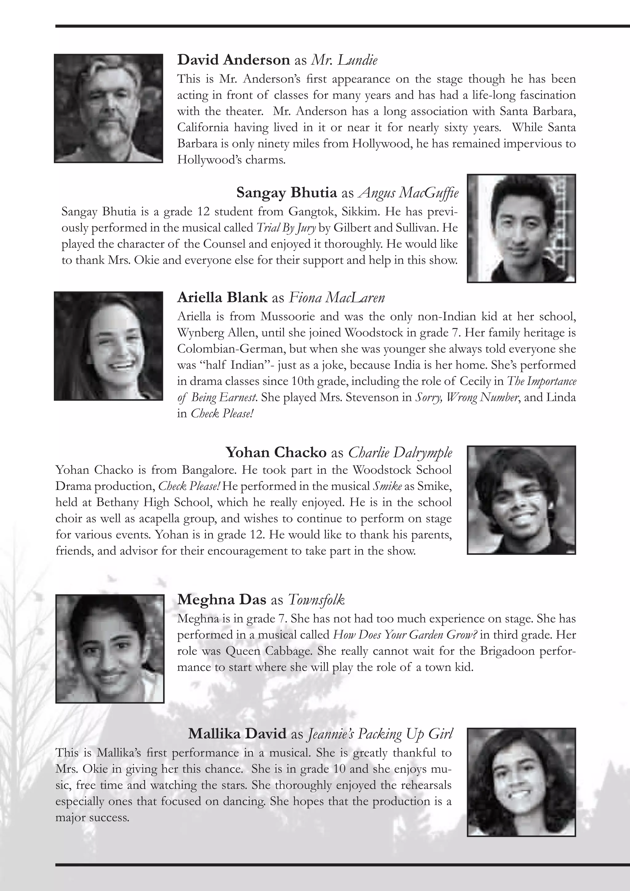 David Anderson as Mr. Lundie
                        This is Mr. Anderson’s first appearance on the stage though he has been
                        acting in front of classes for many years and has had a life-long fascination
                        with the theater. Mr. Anderson has a long association with Santa Barbara,
                        California having lived in it or near it for nearly sixty years. While Santa
                        Barbara is only ninety miles from Hollywood, he has remained impervious to
                        Hollywood’s charms.

                                    Sangay Bhutia as Angus MacGuffie
 Sangay Bhutia is a grade 12 student from Gangtok, Sikkim. He has previ-
 ously performed in the musical called Trial By Jury by Gilbert and Sullivan. He
 played the character of the Counsel and enjoyed it thoroughly. He would like
 to thank Mrs. Okie and everyone else for their support and help in this show.

                        Ariella Blank as Fiona MacLaren
                        Ariella is from Mussoorie and was the only non-Indian kid at her school,
                        Wynberg Allen, until she joined Woodstock in grade 7. Her family heritage is
                        Colombian-German, but when she was younger she always told everyone she
                        was “half Indian”- just as a joke, because India is her home. She’s performed
                        in drama classes since 10th grade, including the role of Cecily in The Importance
                        of Being Earnest. She played Mrs. Stevenson in Sorry, Wrong Number, and Linda
                        in Check Please!

                                 Yohan Chacko as Charlie Dalrymple
Yohan Chacko is from Bangalore. He took part in the Woodstock School
Drama production, Check Please! He performed in the musical Smike as Smike,
held at Bethany High School, which he really enjoyed. He is in the school
choir as well as acapella group, and wishes to continue to perform on stage
for various events. Yohan is in grade 12. He would like to thank his parents,
friends, and advisor for their encouragement to take part in the show.


                        Meghna Das as Townsfolk
                        Meghna is in grade 7. She has not had too much experience on stage. She has
                        performed in a musical called How Does Your Garden Grow? in third grade. Her
                        role was Queen Cabbage. She really cannot wait for the Brigadoon perfor-
                        mance to start where she will play the role of a town kid.




                          Mallika David as Jeannie’s Packing Up Girl
This is Mallika’s first performance in a musical. She is greatly thankful to
Mrs. Okie in giving her this chance. She is in grade 10 and she enjoys mu-
sic, free time and watching the stars. She thoroughly enjoyed the rehearsals
especially ones that focused on dancing. She hopes that the production is a
major success.
 