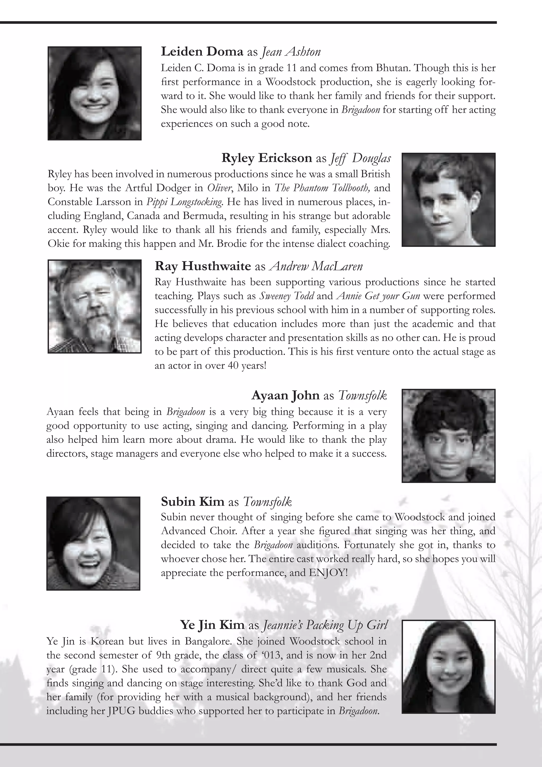 Leiden Doma as Jean Ashton
                         Leiden C. Doma is in grade 11 and comes from Bhutan. Though this is her
                         first performance in a Woodstock production, she is eagerly looking for-
                         ward to it. She would like to thank her family and friends for their support.
                         She would also like to thank everyone in Brigadoon for starting off her acting
                         experiences on such a good note.


                                       Ryley Erickson as Jeff Douglas
Ryley has been involved in numerous productions since he was a small British
boy. He was the Artful Dodger in Oliver, Milo in The Phantom Tollbooth, and
Constable Larsson in Pippi Longstocking. He has lived in numerous places, in-
cluding England, Canada and Bermuda, resulting in his strange but adorable
accent. Ryley would like to thank all his friends and family, especially Mrs.
Okie for making this happen and Mr. Brodie for the intense dialect coaching.

                        Ray Husthwaite as Andrew MacLaren
                        Ray Husthwaite has been supporting various productions since he started
                        teaching. Plays such as Sweeney Todd and Annie Get your Gun were performed
                        successfully in his previous school with him in a number of supporting roles.
                        He believes that education includes more than just the academic and that
                        acting develops character and presentation skills as no other can. He is proud
                        to be part of this production. This is his first venture onto the actual stage as
                        an actor in over 40 years!

                                               Ayaan John as Townsfolk
Ayaan feels that being in Brigadoon is a very big thing because it is a very
good opportunity to use acting, singing and dancing. Performing in a play
also helped him learn more about drama. He would like to thank the play
directors, stage managers and everyone else who helped to make it a success.



                         Subin Kim as Townsfolk
                         Subin never thought of singing before she came to Woodstock and joined
                         Advanced Choir. After a year she figured that singing was her thing, and
                         decided to take the Brigadoon auditions. Fortunately she got in, thanks to
                         whoever chose her. The entire cast worked really hard, so she hopes you will
                         appreciate the performance, and ENJOY!



                              Ye Jin Kim as Jeannie’s Packing Up Girl
Ye Jin is Korean but lives in Bangalore. She joined Woodstock school in
the second semester of 9th grade, the class of ‘013, and is now in her 2nd
year (grade 11). She used to accompany/ direct quite a few musicals. She
finds singing and dancing on stage interesting. She’d like to thank God and
her family (for providing her with a musical background), and her friends
including her JPUG buddies who supported her to participate in Brigadoon.
 