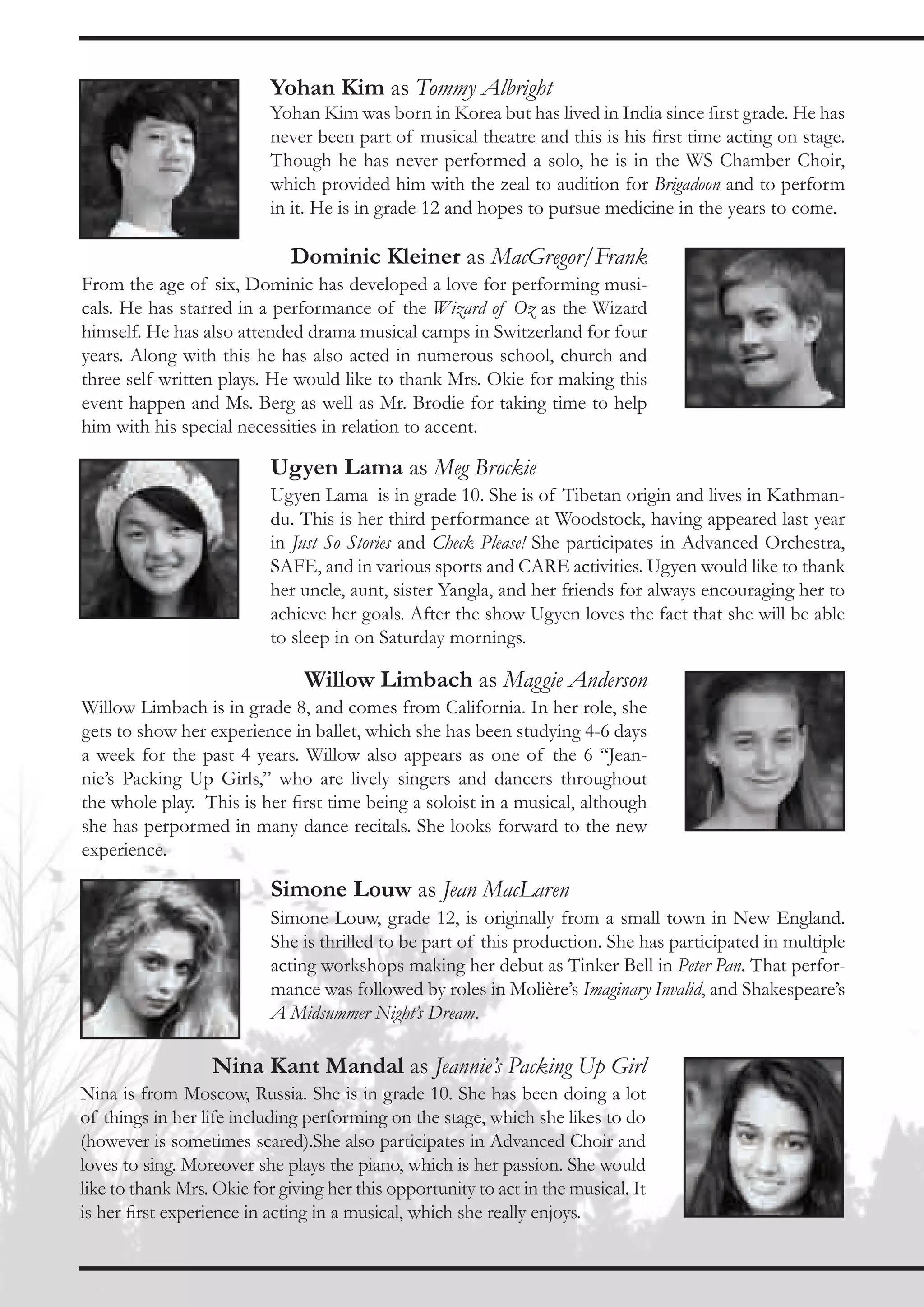 Yohan Kim as Tommy Albright
                           Yohan Kim was born in Korea but has lived in India since first grade. He has
                           never been part of musical theatre and this is his first time acting on stage.
                           Though he has never performed a solo, he is in the WS Chamber Choir,
                           which provided him with the zeal to audition for Brigadoon and to perform
                           in it. He is in grade 12 and hopes to pursue medicine in the years to come.

                              Dominic Kleiner as MacGregor/Frank
From the age of six, Dominic has developed a love for performing musi-
cals. He has starred in a performance of the Wizard of Oz as the Wizard
himself. He has also attended drama musical camps in Switzerland for four
years. Along with this he has also acted in numerous school, church and
three self-written plays. He would like to thank Mrs. Okie for making this
event happen and Ms. Berg as well as Mr. Brodie for taking time to help
him with his special necessities in relation to accent.

                           Ugyen Lama as Meg Brockie
                           Ugyen Lama is in grade 10. She is of Tibetan origin and lives in Kathman-
                           du. This is her third performance at Woodstock, having appeared last year
                           in Just So Stories and Check Please! She participates in Advanced Orchestra,
                           SAFE, and in various sports and CARE activities. Ugyen would like to thank
                           her uncle, aunt, sister Yangla, and her friends for always encouraging her to
                           achieve her goals. After the show Ugyen loves the fact that she will be able
                           to sleep in on Saturday mornings.

                                Willow Limbach as Maggie Anderson
Willow Limbach is in grade 8, and comes from California. In her role, she
gets to show her experience in ballet, which she has been studying 4-6 days
a week for the past 4 years. Willow also appears as one of the 6 “Jean-
nie’s Packing Up Girls,” who are lively singers and dancers throughout
the whole play. This is her first time being a soloist in a musical, although
she has perpormed in many dance recitals. She looks forward to the new
experience.

                           Simone Louw as Jean MacLaren
                           Simone Louw, grade 12, is originally from a small town in New England.
                           She is thrilled to be part of this production. She has participated in multiple
                           acting workshops making her debut as Tinker Bell in Peter Pan. That perfor-
                           mance was followed by roles in Molière’s Imaginary Invalid, and Shakespeare’s
                           A Midsummer Night’s Dream.

                  Nina Kant Mandal as Jeannie’s Packing Up Girl
Nina is from Moscow, Russia. She is in grade 10. She has been doing a lot
of things in her life including performing on the stage, which she likes to do
(however is sometimes scared).She also participates in Advanced Choir and
loves to sing. Moreover she plays the piano, which is her passion. She would
like to thank Mrs. Okie for giving her this opportunity to act in the musical. It
is her first experience in acting in a musical, which she really enjoys.
 