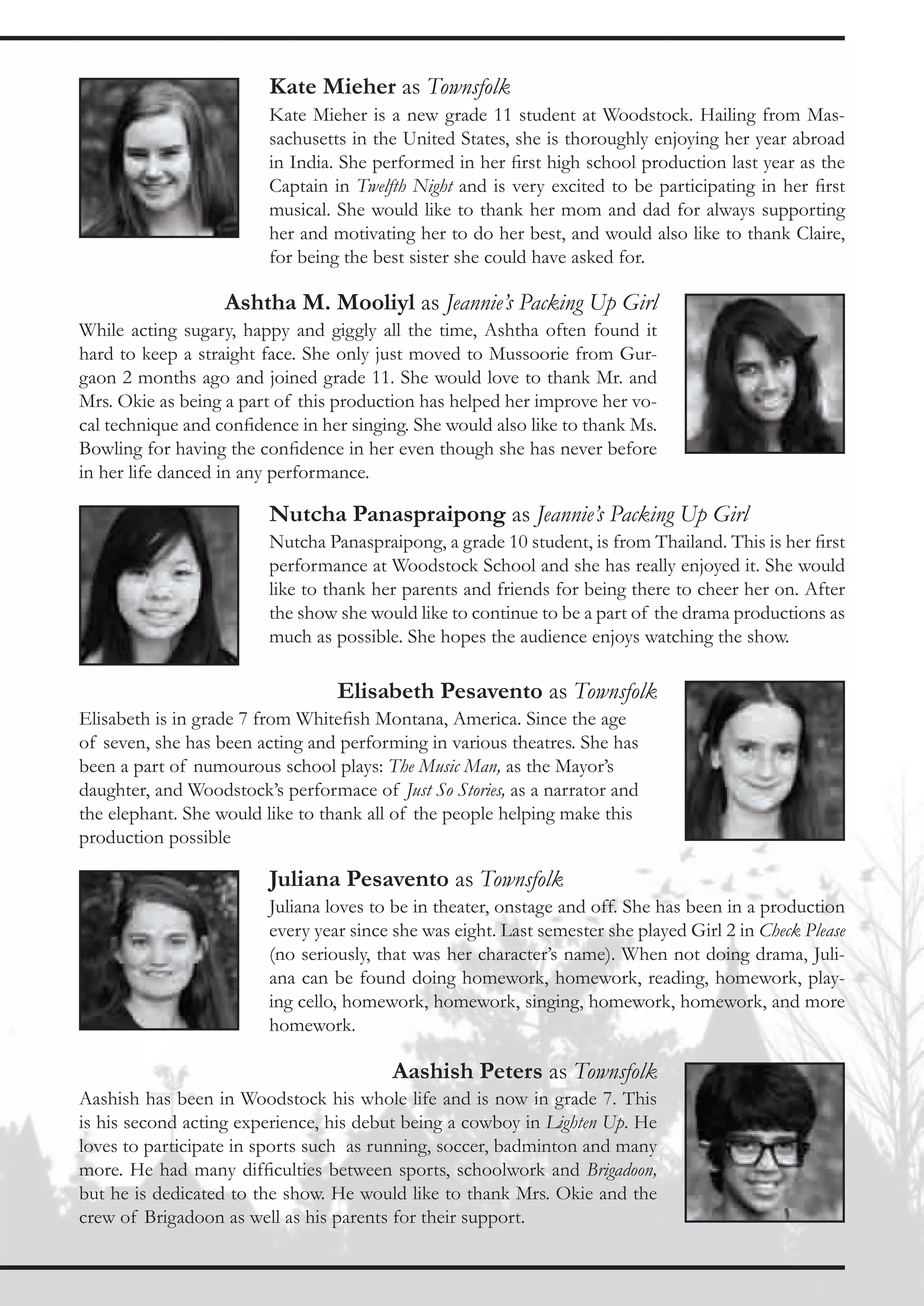 Kate Mieher as Townsfolk
                         Kate Mieher is a new grade 11 student at Woodstock. Hailing from Mas-
                         sachusetts in the United States, she is thoroughly enjoying her year abroad
                         in India. She performed in her first high school production last year as the
                         Captain in Twelfth Night and is very excited to be participating in her first
                         musical. She would like to thank her mom and dad for always supporting
                         her and motivating her to do her best, and would also like to thank Claire,
                         for being the best sister she could have asked for.

                   Ashtha M. Mooliyl as Jeannie’s Packing Up Girl
While acting sugary, happy and giggly all the time, Ashtha often found it
hard to keep a straight face. She only just moved to Mussoorie from Gur-
gaon 2 months ago and joined grade 11. She would love to thank Mr. and
Mrs. Okie as being a part of this production has helped her improve her vo-
cal technique and confidence in her singing. She would also like to thank Ms.
Bowling for having the confidence in her even though she has never before
in her life danced in any performance.

                         Nutcha Panaspraipong as Jeannie’s Packing Up Girl
                         Nutcha Panaspraipong, a grade 10 student, is from Thailand. This is her first
                         performance at Woodstock School and she has really enjoyed it. She would
                         like to thank her parents and friends for being there to cheer her on. After
                         the show she would like to continue to be a part of the drama productions as
                         much as possible. She hopes the audience enjoys watching the show.

                                  Elisabeth Pesavento as Townsfolk
Elisabeth is in grade 7 from Whitefish Montana, America. Since the age
of seven, she has been acting and performing in various theatres. She has
been a part of numourous school plays: The Music Man, as the Mayor’s
daughter, and Woodstock’s performace of Just So Stories, as a narrator and
the elephant. She would like to thank all of the people helping make this
production possible

                         Juliana Pesavento as Townsfolk
                         Juliana loves to be in theater, onstage and off. She has been in a production
                         every year since she was eight. Last semester she played Girl 2 in Check Please
                         (no seriously, that was her character’s name). When not doing drama, Juli-
                         ana can be found doing homework, homework, reading, homework, play-
                         ing cello, homework, homework, singing, homework, homework, and more
                         homework.

                                         Aashish Peters as Townsfolk
Aashish has been in Woodstock his whole life and is now in grade 7. This
is his second acting experience, his debut being a cowboy in Lighten Up. He
loves to participate in sports such as running, soccer, badminton and many
more. He had many difficulties between sports, schoolwork and Brigadoon,
but he is dedicated to the show. He would like to thank Mrs. Okie and the
crew of Brigadoon as well as his parents for their support.
 