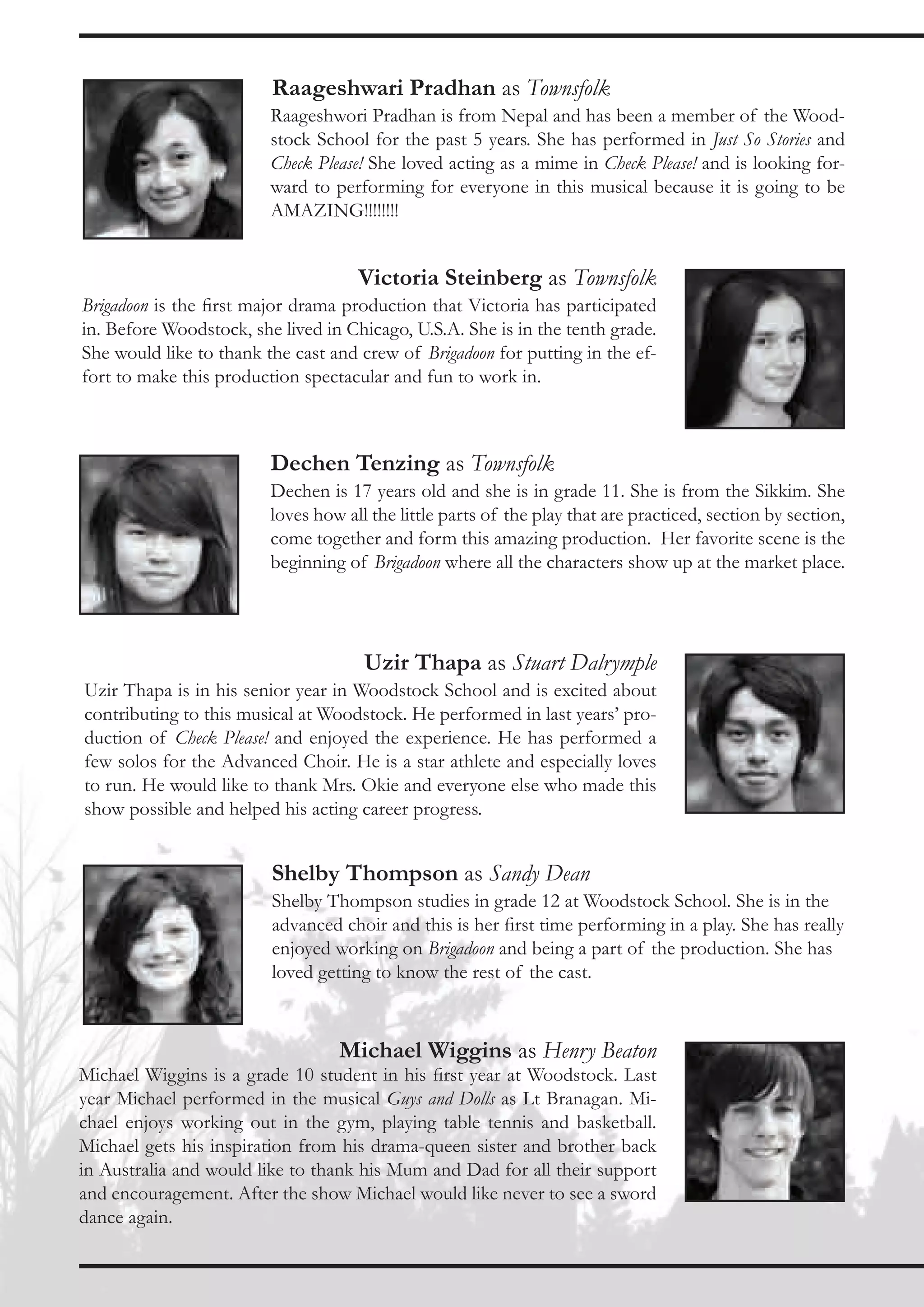 Raageshwari Pradhan as Townsfolk
                         Raageshwori Pradhan is from Nepal and has been a member of the Wood-
                         stock School for the past 5 years. She has performed in Just So Stories and
                         Check Please! She loved acting as a mime in Check Please! and is looking for-
                         ward to performing for everyone in this musical because it is going to be
                         AMAZING!!!!!!!!


                                     Victoria Steinberg as Townsfolk
Brigadoon is the first major drama production that Victoria has participated
in. Before Woodstock, she lived in Chicago, U.S.A. She is in the tenth grade.
She would like to thank the cast and crew of Brigadoon for putting in the ef-
fort to make this production spectacular and fun to work in.



                         Dechen Tenzing as Townsfolk
                         Dechen is 17 years old and she is in grade 11. She is from the Sikkim. She
                         loves how all the little parts of the play that are practiced, section by section,
                         come together and form this amazing production. Her favorite scene is the
                         beginning of Brigadoon where all the characters show up at the market place.




                                      Uzir Thapa as Stuart Dalrymple
Uzir Thapa is in his senior year in Woodstock School and is excited about
contributing to this musical at Woodstock. He performed in last years’ pro-
duction of Check Please! and enjoyed the experience. He has performed a
few solos for the Advanced Choir. He is a star athlete and especially loves
to run. He would like to thank Mrs. Okie and everyone else who made this
show possible and helped his acting career progress.


                         Shelby Thompson as Sandy Dean
                         Shelby Thompson studies in grade 12 at Woodstock School. She is in the
                         advanced choir and this is her first time performing in a play. She has really
                         enjoyed working on Brigadoon and being a part of the production. She has
                         loved getting to know the rest of the cast.



                                  Michael Wiggins as Henry Beaton
Michael Wiggins is a grade 10 student in his first year at Woodstock. Last
year Michael performed in the musical Guys and Dolls as Lt Branagan. Mi-
chael enjoys working out in the gym, playing table tennis and basketball.
Michael gets his inspiration from his drama-queen sister and brother back
in Australia and would like to thank his Mum and Dad for all their support
and encouragement. After the show Michael would like never to see a sword
dance again.
 