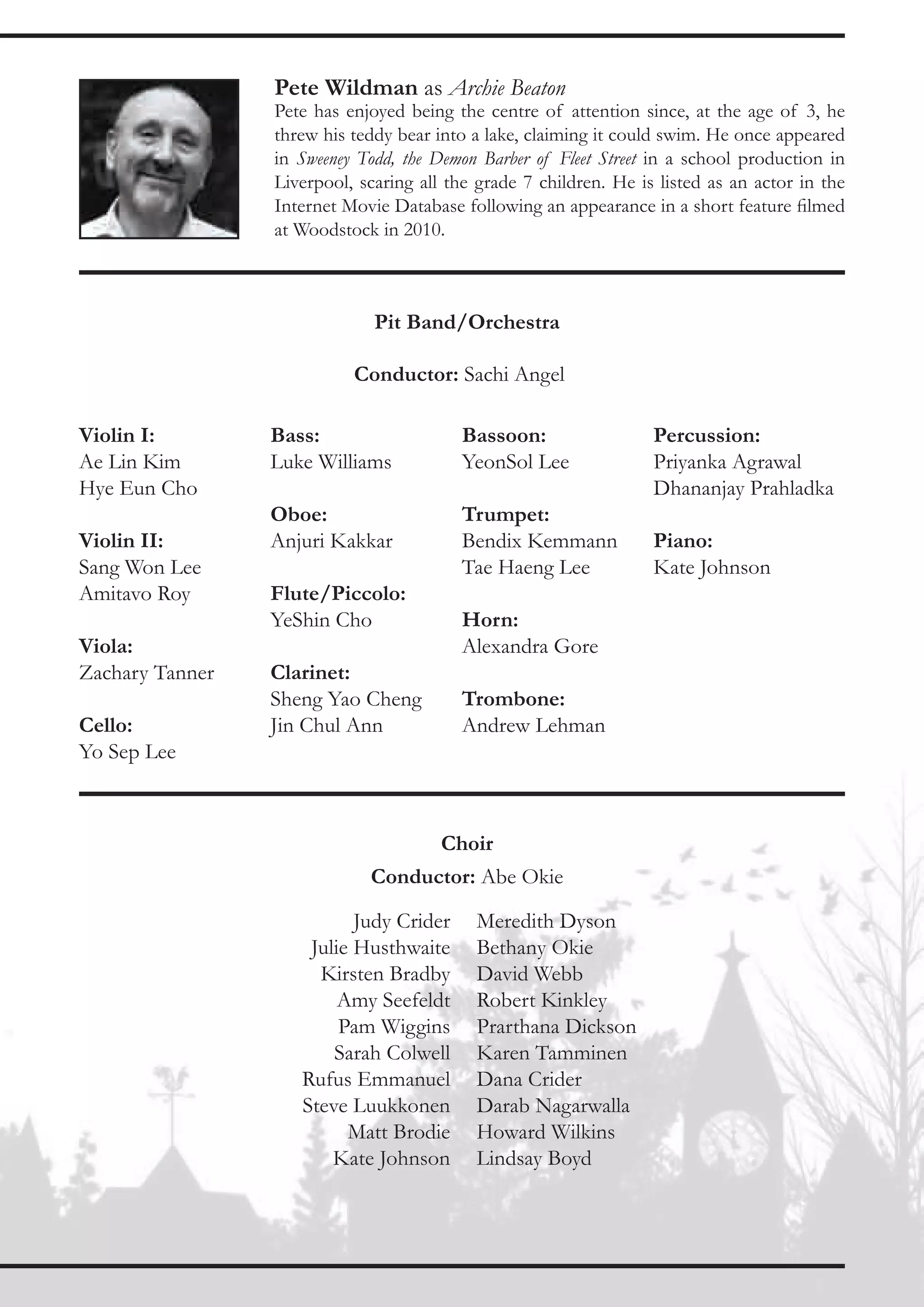 Pete Wildman as Archie Beaton
                 Pete has enjoyed being the centre of attention since, at the age of 3, he
                 threw his teddy bear into a lake, claiming it could swim. He once appeared
                 in Sweeney Todd, the Demon Barber of Fleet Street in a school production in
                 Liverpool, scaring all the grade 7 children. He is listed as an actor in the
                 Internet Movie Database following an appearance in a short feature filmed
                 at Woodstock in 2010.



                              Pit Band/Orchestra

                           Conductor: Sachi Angel

Violin I:        Bass:                   Bassoon:                  Percussion:
Ae Lin Kim       Luke Williams           YeonSol Lee               Priyanka Agrawal
Hye Eun Cho                                                        Dhananjay Prahladka
                 Oboe:                   Trumpet:
Violin II:       Anjuri Kakkar           Bendix Kemmann            Piano:
Sang Won Lee                             Tae Haeng Lee             Kate Johnson
Amitavo Roy      Flute/Piccolo:
                 YeShin Cho              Horn:
Viola:                                   Alexandra Gore
Zachary Tanner   Clarinet:
                 Sheng Yao Cheng         Trombone:
Cello:           Jin Chul Ann            Andrew Lehman
Yo Sep Lee



                                       Choir
                             Conductor: Abe Okie

                           Judy Crider     Meredith Dyson
                     Julie Husthwaite      Bethany Okie
                      Kirsten Bradby       David Webb
                         Amy Seefeldt      Robert Kinkley
                         Pam Wiggins       Prarthana Dickson
                        Sarah Colwell      Karen Tamminen
                    Rufus Emmanuel         Dana Crider
                    Steve Luukkonen        Darab Nagarwalla
                          Matt Brodie      Howard Wilkins
                        Kate Johnson       Lindsay Boyd
 