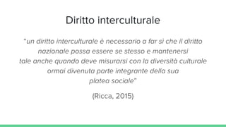 Diritto interculturale
“un diritto interculturale è necessario a far sì che il diritto
nazionale possa essere se stesso e mantenersi
tale anche quando deve misurarsi con la diversità culturale
ormai divenuta parte integrante della sua
platea sociale”
(Ricca, 2015)
 