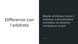 Differenze con
l’arbitrato
Rispetto all’arbitrato, il terzo, il
mediatore, è privo del potere
di emettere una decisione
vincolante per le parti
 