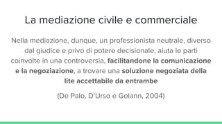 La mediazione civile e commerciale
Nella mediazione, dunque, un professionista neutrale, diverso
dal giudice e privo di potere decisionale, aiuta le parti
coinvolte in una controversia, facilitandone la comunicazione
e la negoziazione, a trovare una soluzione negoziata della
lite accettabile da entrambe
(De Palo, D’Urso e Golann, 2004)
 