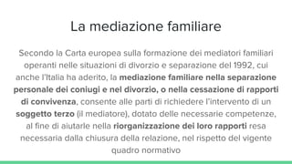 La mediazione familiare
Secondo la Carta europea sulla formazione dei mediatori familiari
operanti nelle situazioni di divorzio e separazione del 1992, cui
anche l’Italia ha aderito, la mediazione familiare nella separazione
personale dei coniugi e nel divorzio, o nella cessazione di rapporti
di convivenza, consente alle parti di richiedere l’intervento di un
soggetto terzo (il mediatore), dotato delle necessarie competenze,
al fine di aiutarle nella riorganizzazione dei loro rapporti resa
necessaria dalla chiusura della relazione, nel rispetto del vigente
quadro normativo
 