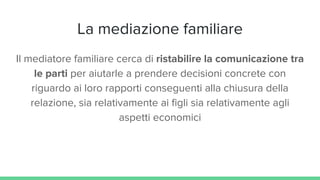 La mediazione familiare
Il mediatore familiare cerca di ristabilire la comunicazione tra
le parti per aiutarle a prendere decisioni concrete con
riguardo ai loro rapporti conseguenti alla chiusura della
relazione, sia relativamente ai figli sia relativamente agli
aspetti economici
 
