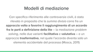 Modelli di mediazione
Con specifico riferimento alle controversie civili, è stato
rilevato in proposito che la summa divisio corre fra un
approccio volto a favorire il raggiungimento di un accordo
fra le parti a definizione della lite – la mediazione problem
solving, nelle due varianti facilitativa e valutativa – e un
approccio trasformativo, nel quale l’accordo diventa solo un
elemento accidentale del processo (Mosca, 2011)
 