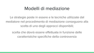 Modelli di mediazione
Le strategie poste in essere e le tecniche utilizzate dal
mediatore nel procedimento di mediazione conseguono alla
scelta di uno degli approcci disponibili;
scelta che dovrà essere effettuata in funzione delle
caratteristiche specifiche della controversia
 
