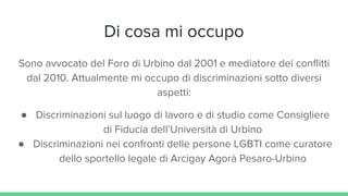 Di cosa mi occupo
Sono avvocato del Foro di Urbino dal 2001 e mediatore dei conflitti
dal 2010. Attualmente mi occupo di discriminazioni sotto diversi
aspetti:
● Discriminazioni sul luogo di lavoro e di studio come Consigliere
di Fiducia dell’Università di Urbino
● Discriminazioni nei confronti delle persone LGBTI come curatore
dello sportello legale di Arcigay Agorà Pesaro-Urbino
 