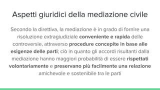 Aspetti giuridici della mediazione civile
Secondo la direttiva, la mediazione è in grado di fornire una
risoluzione extragiudiziale conveniente e rapida delle
controversie, attraverso procedure concepite in base alle
esigenze delle parti; ciò in quanto gli accordi risultanti dalla
mediazione hanno maggiori probabilità di essere rispettati
volontariamente e preservano più facilmente una relazione
amichevole e sostenibile tra le parti
 