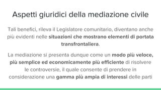 Aspetti giuridici della mediazione civile
Tali benefici, rileva il Legislatore comunitario, diventano anche
più evidenti nelle situazioni che mostrano elementi di portata
transfrontaliera.
La mediazione si presenta dunque come un modo più veloce,
più semplice ed economicamente più efficiente di risolvere
le controversie, il quale consente di prendere in
considerazione una gamma più ampia di interessi delle parti
 