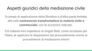 Aspetti giuridici della mediazione civile
Il campo di applicazione della Direttiva è d’altra parte limitato
alle sole controversie transfrontaliere in materia civile e
commerciale, con le eccezioni indicate.
Ciò tuttavia non impedisce ai singoli Stati, come accaduto per
l’Italia, di applicare le disposizioni del provvedimento anche ai
procedimenti di mediazione interni
 