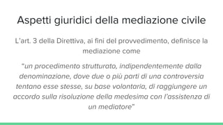 Aspetti giuridici della mediazione civile
L’art. 3 della Direttiva, ai fini del provvedimento, definisce la
mediazione come
“un procedimento strutturato, indipendentemente dalla
denominazione, dove due o più parti di una controversia
tentano esse stesse, su base volontaria, di raggiungere un
accordo sulla risoluzione della medesima con l’assistenza di
un mediatore”
 