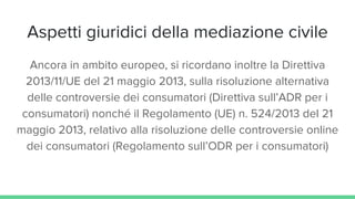 Aspetti giuridici della mediazione civile
Ancora in ambito europeo, si ricordano inoltre la Direttiva
2013/11/UE del 21 maggio 2013, sulla risoluzione alternativa
delle controversie dei consumatori (Direttiva sull’ADR per i
consumatori) nonché il Regolamento (UE) n. 524/2013 del 21
maggio 2013, relativo alla risoluzione delle controversie online
dei consumatori (Regolamento sull’ODR per i consumatori)
 