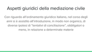 Aspetti giuridici della mediazione civile
Con riguardo all’ordinamento giuridico italiano, nel corso degli
anni si è assistito all’introduzione, in modo non organico, di
diverse ipotesi di “tentativi di conciliazione”, obbligatori o
meno, in relazione a determinate materie
 