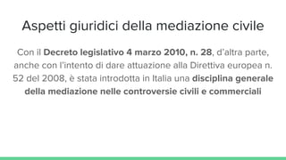 Aspetti giuridici della mediazione civile
Con il Decreto legislativo 4 marzo 2010, n. 28, d’altra parte,
anche con l’intento di dare attuazione alla Direttiva europea n.
52 del 2008, è stata introdotta in Italia una disciplina generale
della mediazione nelle controversie civili e commerciali
 