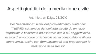 Aspetti giuridici della mediazione civile
Art. 1, lett. a), D.lgs. 28/2010
Per “mediazione”, ai fini del provvedimento, s’intende:
“l’attività, comunque denominata, svolta da un terzo
imparziale e finalizzata ad assistere due o più soggetti nella
ricerca di un accordo amichevole per la composizione di una
controversia, anche con formulazione di una proposta per la
risoluzione della stessa”
 