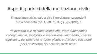Aspetti giuridici della mediazione civile
Il terzo imparziale, vale a dire il mediatore, secondo il
provvedimento (art. 1, lett. b), D.lgs. 28/2010), è
“la persona o le persone fisiche che, individualmente o
collegialmente, svolgono la mediazione rimanendo prive, in
ogni caso, del potere di rendere giudizi o decisioni vincolanti
per i destinatari del servizio medesimo”
 