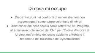 Di cosa mi occupo
● Discriminazioni nei confronti di minori stranieri non
accompagnati come tutore volontario di minori
● Discriminazioni nella scuola come referente del Progetto
alternanza-scuola lavoro del CNF per l’Ordine Avvocati di
Urbino, nell’ambito del quale abbiamo affrontato il
fenomeno del bullismo e del cyberbullismo
 