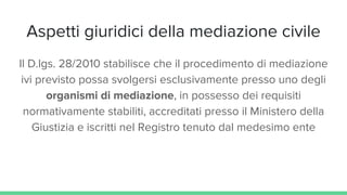 Aspetti giuridici della mediazione civile
Il D.lgs. 28/2010 stabilisce che il procedimento di mediazione
ivi previsto possa svolgersi esclusivamente presso uno degli
organismi di mediazione, in possesso dei requisiti
normativamente stabiliti, accreditati presso il Ministero della
Giustizia e iscritti nel Registro tenuto dal medesimo ente
 
