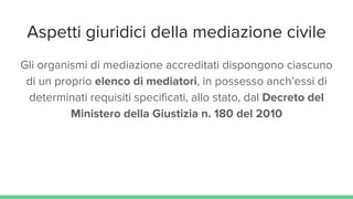 Aspetti giuridici della mediazione civile
Gli organismi di mediazione accreditati dispongono ciascuno
di un proprio elenco di mediatori, in possesso anch’essi di
determinati requisiti specificati, allo stato, dal Decreto del
Ministero della Giustizia n. 180 del 2010
 