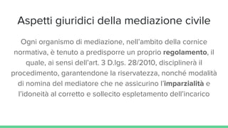 Aspetti giuridici della mediazione civile
Ogni organismo di mediazione, nell’ambito della cornice
normativa, è tenuto a predisporre un proprio regolamento, il
quale, ai sensi dell’art. 3 D.lgs. 28/2010, disciplinerà il
procedimento, garantendone la riservatezza, nonché modalità
di nomina del mediatore che ne assicurino l’imparzialità e
l’idoneità al corretto e sollecito espletamento dell’incarico
 