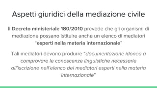 Aspetti giuridici della mediazione civile
Il Decreto ministeriale 180/2010 prevede che gli organismi di
mediazione possano istituire anche un elenco di mediatori
“esperti nella materia internazionale”
Tali mediatori devono produrre “documentazione idonea a
comprovare le conoscenze linguistiche necessarie
all’iscrizione nell’elenco dei mediatori esperti nella materia
internazionale”
 