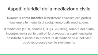 Aspetti giuridici della mediazione civile
Durante il primo incontro il mediatore chiarisce alle parti la
funzione e le modalità di svolgimento della mediazione.
Il mediatore (art. 8, comma 1, D.lgs. 28/2010), sempre nel primo
incontro, invita poi le parti e i loro avvocati a esprimersi sulla
possibilità di iniziare la procedura di mediazione e, nel caso
positivo, procede con lo svolgimento
 