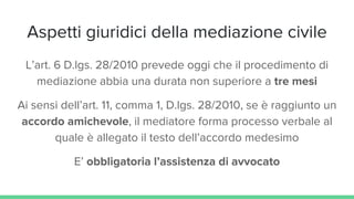 Aspetti giuridici della mediazione civile
L’art. 6 D.lgs. 28/2010 prevede oggi che il procedimento di
mediazione abbia una durata non superiore a tre mesi
Ai sensi dell’art. 11, comma 1, D.lgs. 28/2010, se è raggiunto un
accordo amichevole, il mediatore forma processo verbale al
quale è allegato il testo dell’accordo medesimo
E’ obbligatoria l’assistenza di avvocato
 