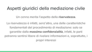 Aspetti giuridici della mediazione civile
Un cenno merita l’aspetto della riservatezza.
La riservatezza è infatti, senz’altro, una delle caratteristiche
fondamentali del procedimento di mediazione: solo se
garantite dalla massima confidenzialità, infatti, le parti
potranno sentirsi libere di rivelare informazioni e, soprattutto, i
propri interessi
 
