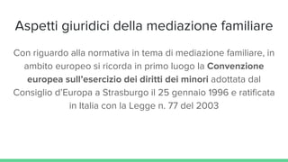 Aspetti giuridici della mediazione familiare
Con riguardo alla normativa in tema di mediazione familiare, in
ambito europeo si ricorda in primo luogo la Convenzione
europea sull’esercizio dei diritti dei minori adottata dal
Consiglio d’Europa a Strasburgo il 25 gennaio 1996 e ratificata
in Italia con la Legge n. 77 del 2003
 