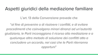 Aspetti giuridici della mediazione familiare
L’art. 13 della Convenzione prevede che
“al fine di prevenire o di risolvere i conflitti, e di evitare
procedimenti che coinvolgano minori dinanzi ad un’autorità
giudiziaria, le Parti incoraggiano il ricorso alla mediazione e a
qualunque altro metodo di soluzione dei conflitti atto a
concludere un accordo, nei casi che le Parti riterranno
opportuni”
 