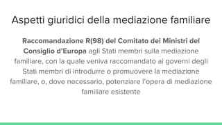 Aspetti giuridici della mediazione familiare
Raccomandazione R(98) del Comitato dei Ministri del
Consiglio d’Europa agli Stati membri sulla mediazione
familiare, con la quale veniva raccomandato ai governi degli
Stati membri di introdurre o promuovere la mediazione
familiare, o, dove necessario, potenziare l’opera di mediazione
familiare esistente
 