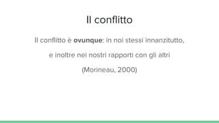 Il conflitto
Il conflitto è ovunque: in noi stessi innanzitutto,
e inoltre nei nostri rapporti con gli altri
(Morineau, 2000)
 