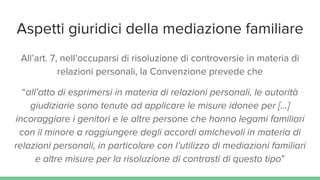 Aspetti giuridici della mediazione familiare
All’art. 7, nell’occuparsi di risoluzione di controversie in materia di
relazioni personali, la Convenzione prevede che
“all’atto di esprimersi in materia di relazioni personali, le autorità
giudiziarie sono tenute ad applicare le misure idonee per […]
incoraggiare i genitori e le altre persone che hanno legami familiari
con il minore a raggiungere degli accordi amichevoli in materia di
relazioni personali, in particolare con l’utilizzo di mediazioni familiari
e altre misure per la risoluzione di contrasti di questo tipo”
 