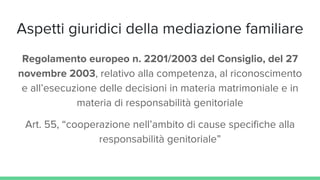 Aspetti giuridici della mediazione familiare
Regolamento europeo n. 2201/2003 del Consiglio, del 27
novembre 2003, relativo alla competenza, al riconoscimento
e all’esecuzione delle decisioni in materia matrimoniale e in
materia di responsabilità genitoriale
Art. 55, “cooperazione nell’ambito di cause specifiche alla
responsabilità genitoriale”
 