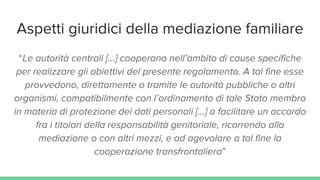 Aspetti giuridici della mediazione familiare
“Le autorità centrali [...] cooperano nell’ambito di cause specifiche
per realizzare gli obiettivi del presente regolamento. A tal fine esse
provvedono, direttamente o tramite le autorità pubbliche o altri
organismi, compatibilmente con l’ordinamento di tale Stato membro
in materia di protezione dei dati personali […] a facilitare un accordo
fra i titolari della responsabilità genitoriale, ricorrendo alla
mediazione o con altri mezzi, e ad agevolare a tal fine la
cooperazione transfrontaliera”
 