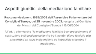 Aspetti giuridici della mediazione familiare
Raccomandazione n. 1639/2003 dell’Assemblea Parlamentare del
Consiglio d’Europa, del 25 novembre 2003, recepita dal Comitato
dei Ministri del Consiglio d’Europa il 16/06/2004
All’art. 1, afferma che “la mediazione familiare è un procedimento di
costruzione e di gestione della vita tra i membri d’una famiglia alla
presenza d’un terzo indipendente ed imparziale chiamato il
mediatore...
 
