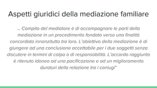 Aspetti giuridici della mediazione familiare
... Compito del mediatore è di accompagnare le parti della
mediazione in un procedimento fondato verso una finalità
concordata innanzitutto tra loro. L’obiettivo della mediazione è di
giungere ad una conclusione accettabile per i due soggetti senza
discutere in termini di colpa o di responsabilità. L’accordo raggiunto
è ritenuto idoneo ad una pacificazione e ad un miglioramento
duraturi della relazione tra i coniugi”
 