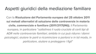 Aspetti giuridici della mediazione familiare
Con la Risoluzione del Parlamento europeo del 25 ottobre 2011
sui metodi alternativi di soluzione delle controversie in materia
civile, commerciale e familiare (2011/2117(INI)), il Parlamento
europeo, in particolare “sottolinea il ruolo cruciale di certi tipi di
ADR nelle controversie familiari, ambito in cui può ridurre i danni
psicologici, aiutare le parti a ricominciare a parlarsi e in tal modo, in
particolare, aiutare a proteggere i figli”
 