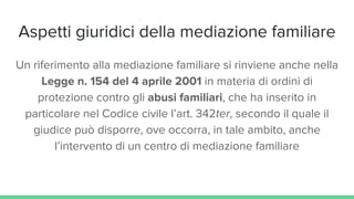 Aspetti giuridici della mediazione familiare
Un riferimento alla mediazione familiare si rinviene anche nella
Legge n. 154 del 4 aprile 2001 in materia di ordini di
protezione contro gli abusi familiari, che ha inserito in
particolare nel Codice civile l’art. 342ter, secondo il quale il
giudice può disporre, ove occorra, in tale ambito, anche
l’intervento di un centro di mediazione familiare
 