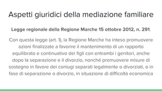 Aspetti giuridici della mediazione familiare
Legge regionale della Regione Marche 15 ottobre 2012, n. 291.
Con questa legge (art. 1), la Regione Marche ha inteso promuovere
azioni finalizzate a favorire il mantenimento di un rapporto
equilibrato e continuativo dei figli con entrambi i genitori, anche
dopo la separazione e il divorzio, nonché promuovere misure di
sostegno in favore dei coniugi separati legalmente o divorziati, o in
fase di separazione o divorzio, in situazione di difficoltà economica
 
