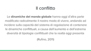 Il conflitto
Le dinamiche del mondo globale hanno oggi d’altra parte
modificato radicalmente il nostro modo di vivere, andando ad
incidere sulla capacità del sistema di regolazione di contenere
le dinamiche conflittuali, a causa dell’aumento e dell’estrema
diversità di tipologie conflittuali che la realtà oggi presenta
(Rufino, 2011)
 