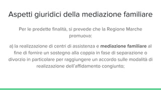 Aspetti giuridici della mediazione familiare
Per le predette finalità, si prevede che la Regione Marche
promuova:
a) la realizzazione di centri di assistenza e mediazione familiare al
fine di fornire un sostegno alla coppia in fase di separazione o
divorzio in particolare per raggiungere un accordo sulle modalità di
realizzazione dell’affidamento congiunto;
 