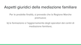 Aspetti giuridici della mediazione familiare
Per le predette finalità, si prevede che la Regione Marche
promuova:
b) la formazione e l’aggiornamento degli operatori dei centri di
mediazione familiare;
 