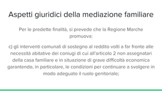 Aspetti giuridici della mediazione familiare
Per le predette finalità, si prevede che la Regione Marche
promuova:
c) gli interventi comunali di sostegno al reddito volti a far fronte alle
necessità abitative dei coniugi di cui all’articolo 2 non assegnatari
della casa familiare e in situazione di grave difficoltà economica
garantendo, in particolare, le condizioni per continuare a svolgere in
modo adeguato il ruolo genitoriale;
 