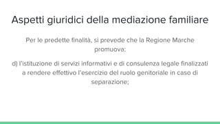 Aspetti giuridici della mediazione familiare
Per le predette finalità, si prevede che la Regione Marche
promuova:
d) l’istituzione di servizi informativi e di consulenza legale finalizzati
a rendere effettivo l’esercizio del ruolo genitoriale in caso di
separazione;
 
