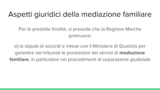 Aspetti giuridici della mediazione familiare
Per le predette finalità, si prevede che la Regione Marche
promuova:
e) la stipula di accordi e intese con il Ministero di Giustizia per
garantire nei tribunali le prestazioni dei servizi di mediazione
familiare, in particolare nei procedimenti di separazione giudiziale
 