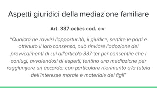 Aspetti giuridici della mediazione familiare
Art. 337-octies cod. civ.:
“Qualora ne ravvisi l'opportunità, il giudice, sentite le parti e
ottenuto il loro consenso, può rinviare l'adozione dei
provvedimenti di cui all'articolo 337-ter per consentire che i
coniugi, avvalendosi di esperti, tentino una mediazione per
raggiungere un accordo, con particolare riferimento alla tutela
dell'interesse morale e materiale dei figli”
 